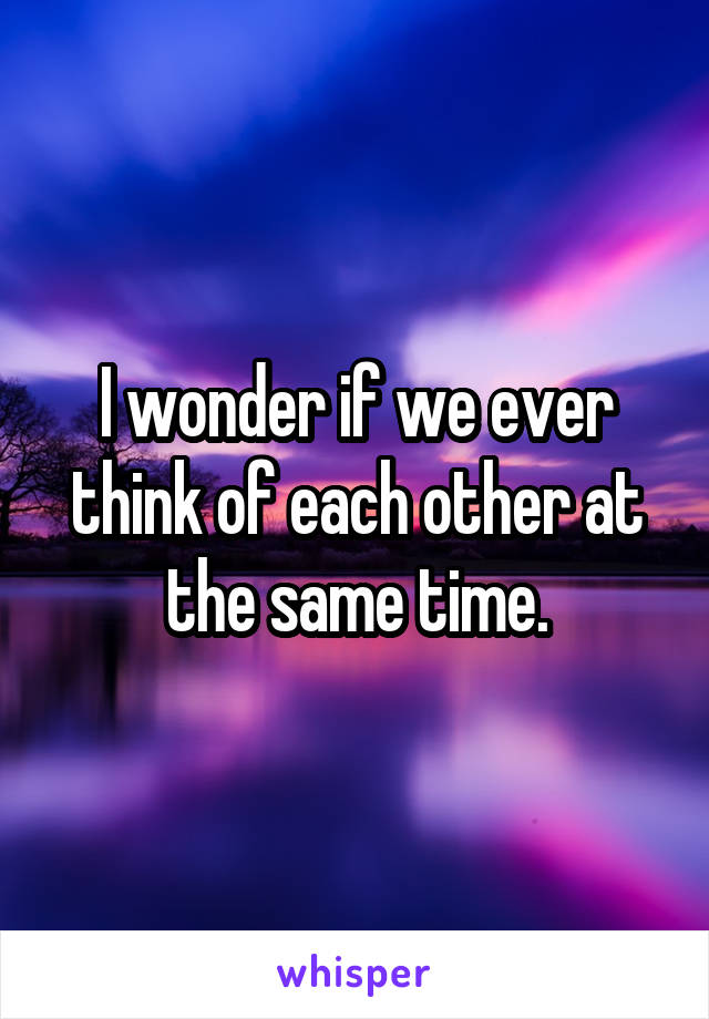 I wonder if we ever think of each other at the same time.