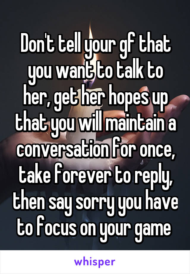 Don't tell your gf that you want to talk to her, get her hopes up that you will maintain a conversation for once, take forever to reply, then say sorry you have to focus on your game 