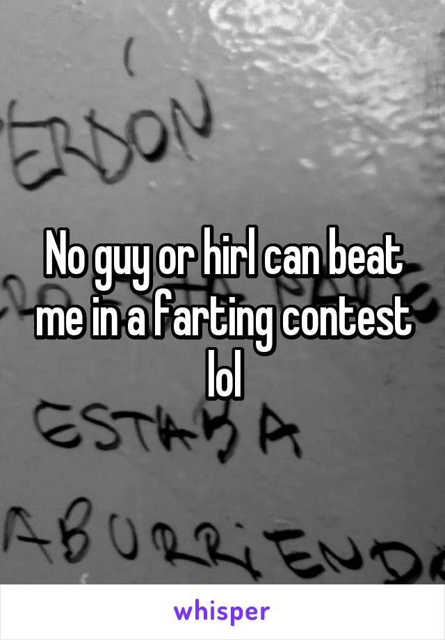 No guy or hirl can beat me in a farting contest lol