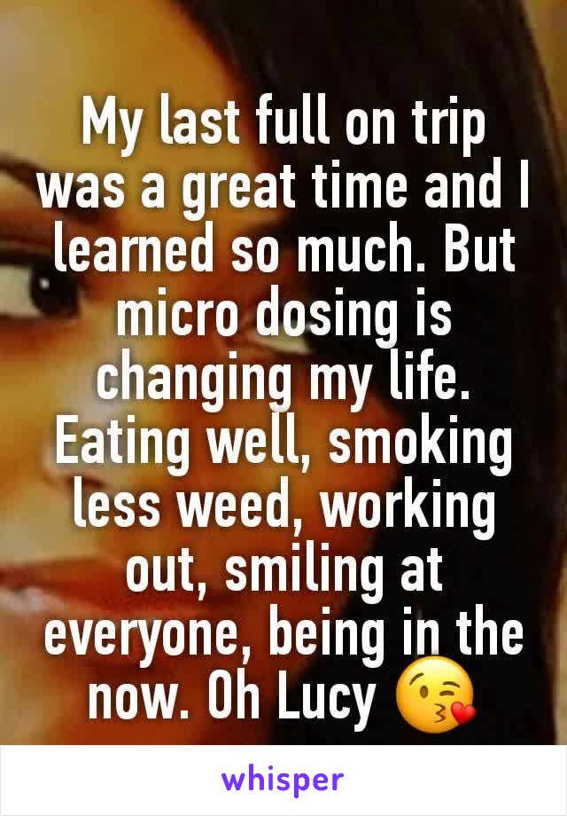 My last full on trip was a great time and I learned so much. But micro dosing is changing my life. Eating well, smoking less weed, working out, smiling at everyone, being in the now. Oh Lucy 😘