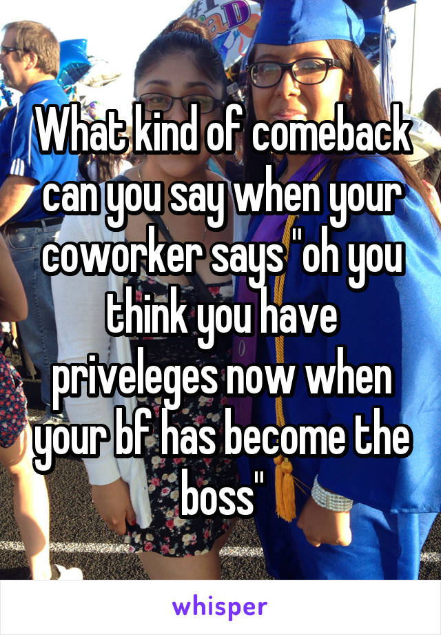 What kind of comeback can you say when your coworker says "oh you think you have priveleges now when your bf has become the boss"