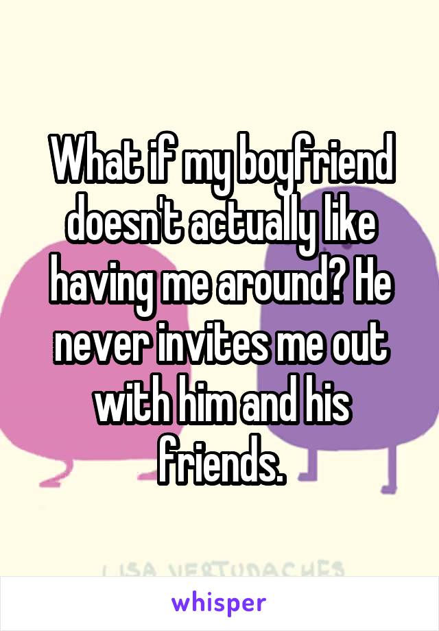 What if my boyfriend doesn't actually like having me around? He never invites me out with him and his friends.