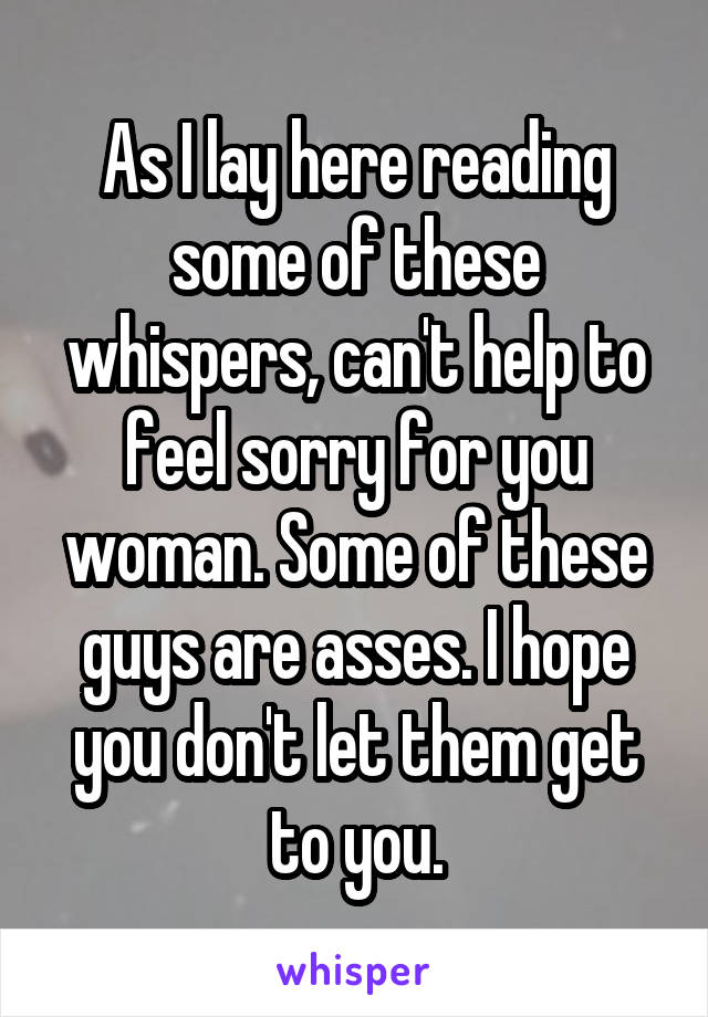 As I lay here reading some of these whispers, can't help to feel sorry for you woman. Some of these guys are asses. I hope you don't let them get to you.