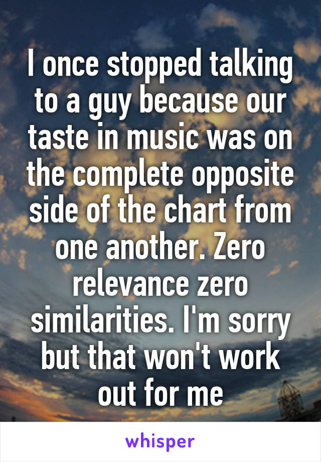 I once stopped talking to a guy because our taste in music was on the complete opposite side of the chart from one another. Zero relevance zero similarities. I'm sorry but that won't work out for me