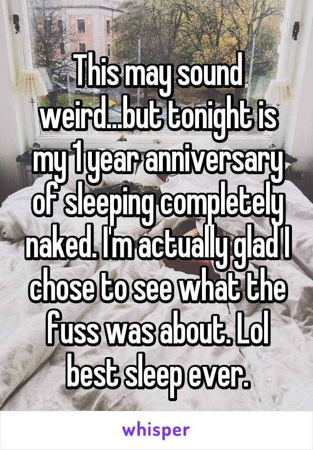 This may sound weird...but tonight is my 1 year anniversary of sleeping completely naked. I'm actually glad I chose to see what the fuss was about. Lol best sleep ever.