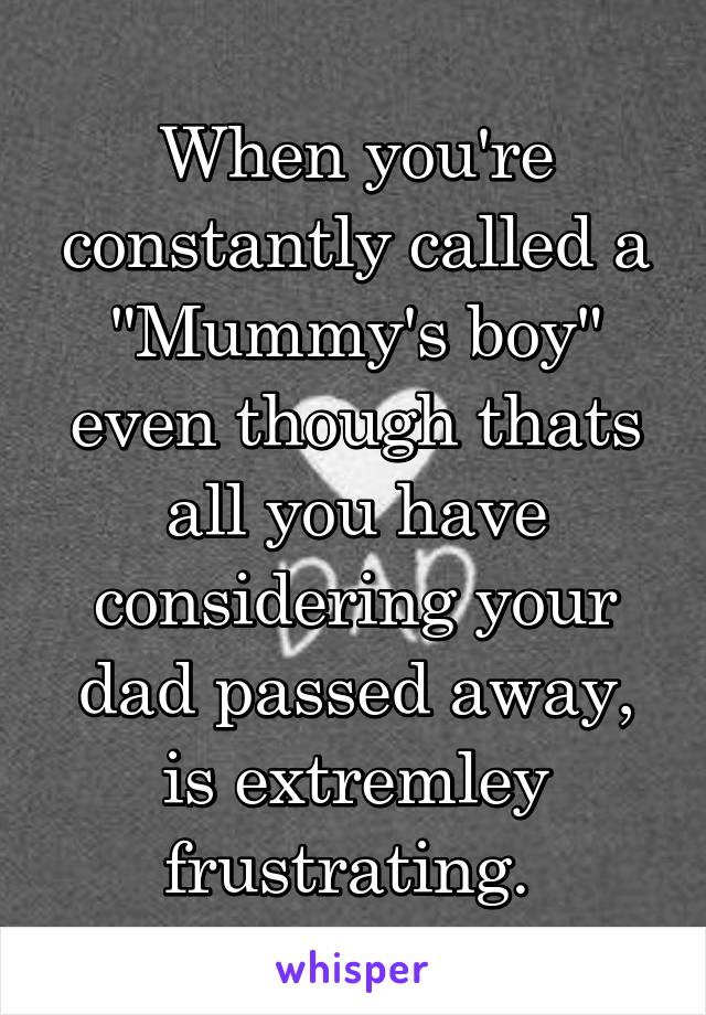 When you're constantly called a "Mummy's boy" even though thats all you have considering your dad passed away, is extremley frustrating. 