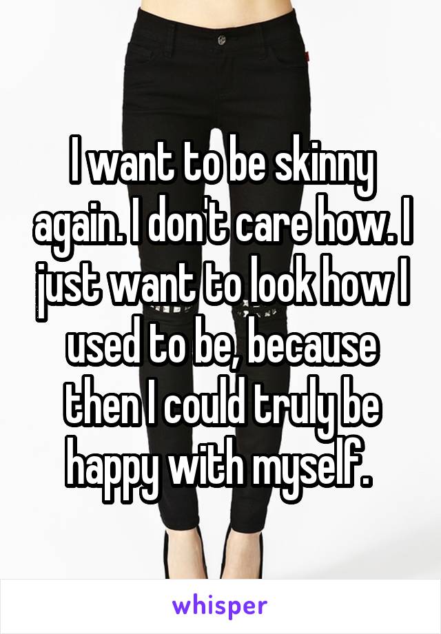 I want to be skinny again. I don't care how. I just want to look how I used to be, because then I could truly be happy with myself. 