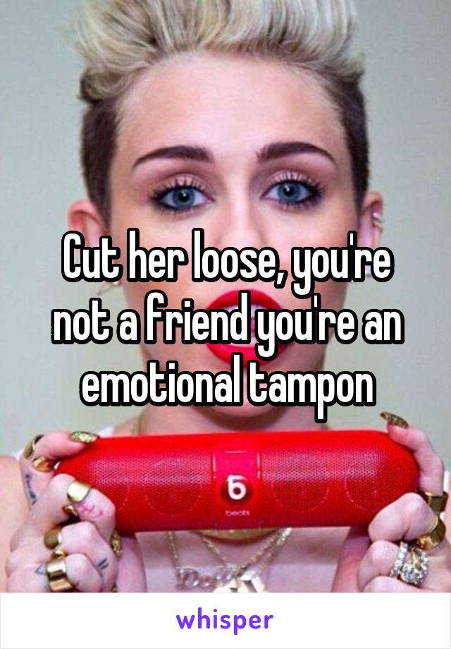 Cut her loose, you're not a friend you're an emotional tampon