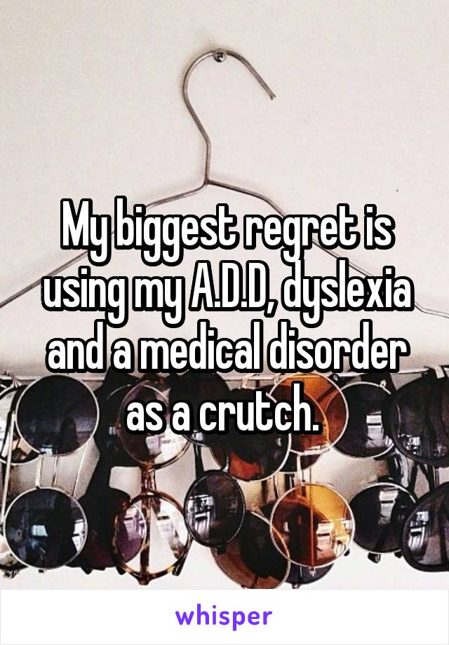 My biggest regret is using my A.D.D, dyslexia and a medical disorder as a crutch. 