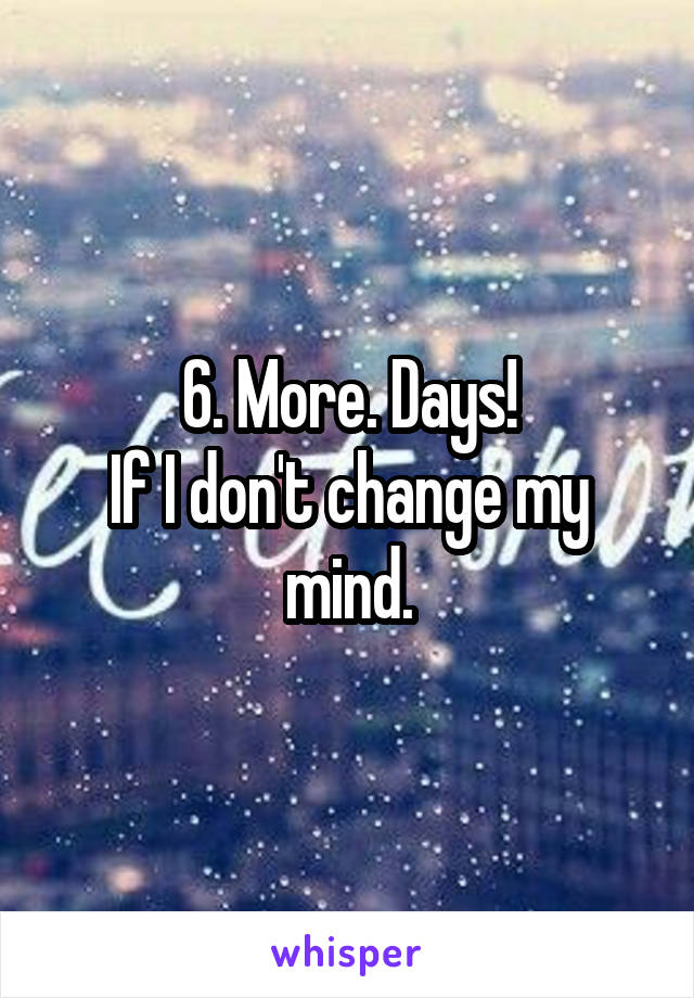 6. More. Days!
If I don't change my mind.