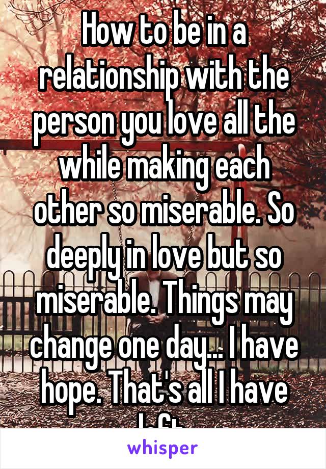 How to be in a relationship with the person you love all the while making each other so miserable. So deeply in love but so miserable. Things may change one day... I have hope. That's all I have left.