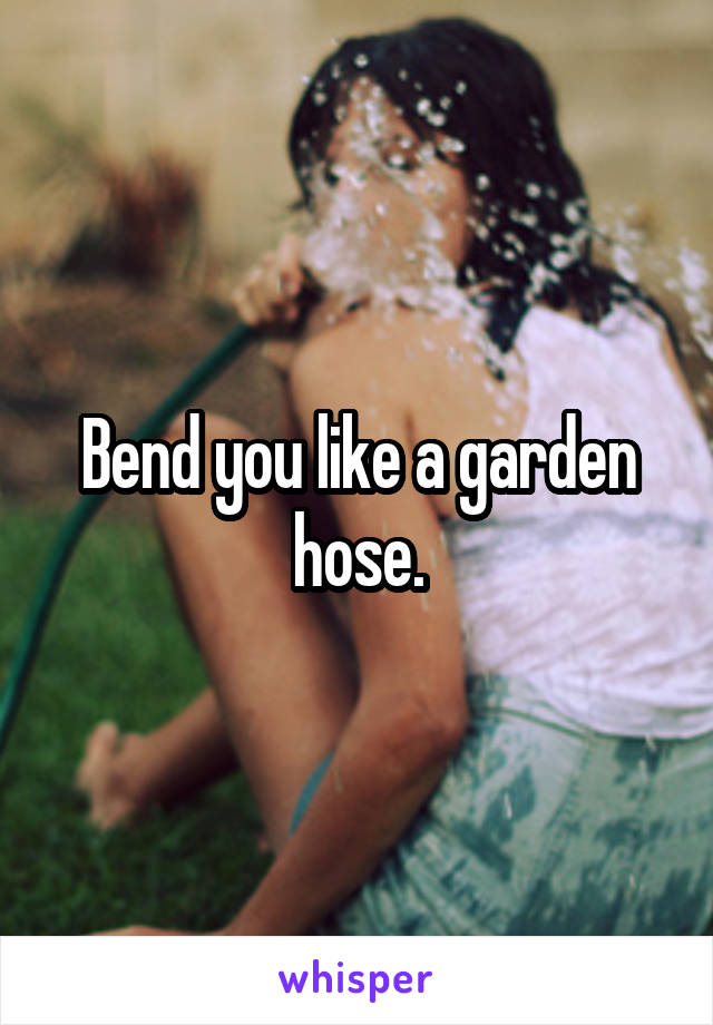 Bend you like a garden hose.