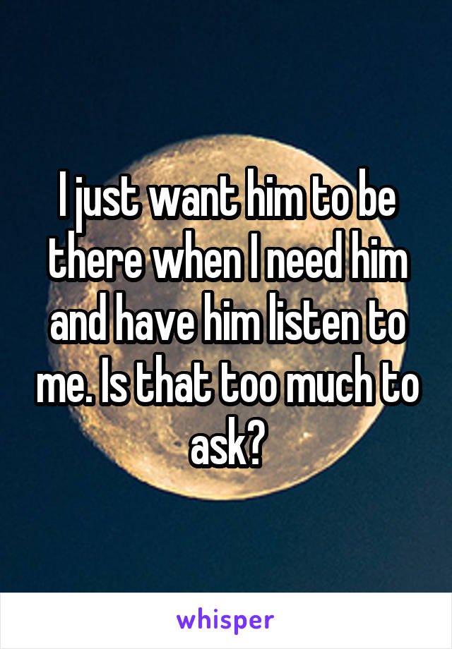 I just want him to be there when I need him and have him listen to me. Is that too much to ask?