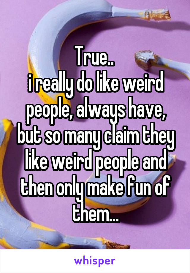 True.. 
i really do like weird people, always have, but so many claim they like weird people and then only make fun of them...