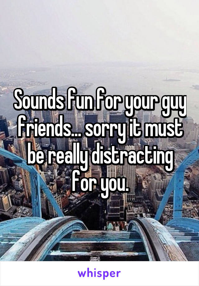 Sounds fun for your guy friends... sorry it must be really distracting for you.