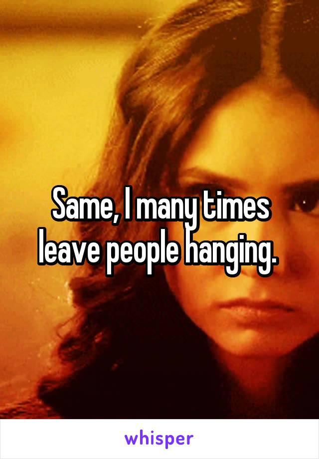 Same, I many times leave people hanging. 