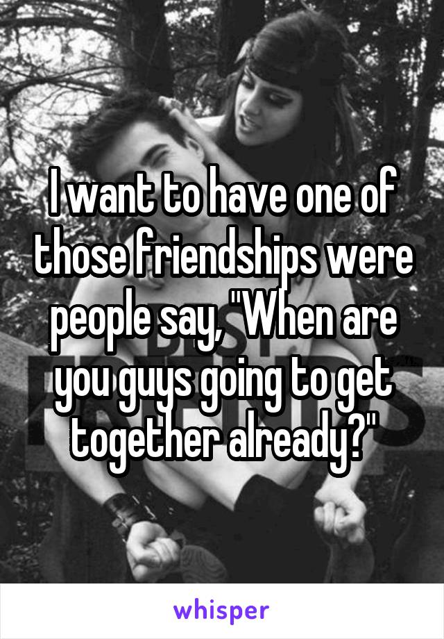 I want to have one of those friendships were people say, "When are you guys going to get together already?"