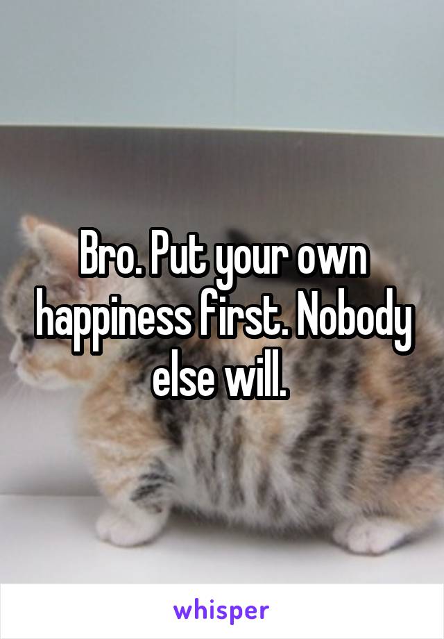 Bro. Put your own happiness first. Nobody else will. 