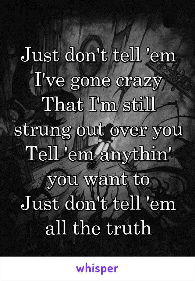 Just don't tell 'em I've gone crazy
That I'm still strung out over you
Tell 'em anythin' you want to
Just don't tell 'em all the truth