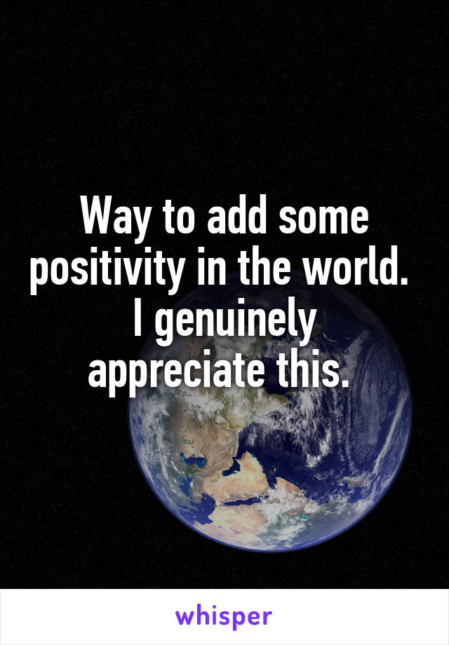 Way to add some positivity in the world. 
I genuinely appreciate this. 
