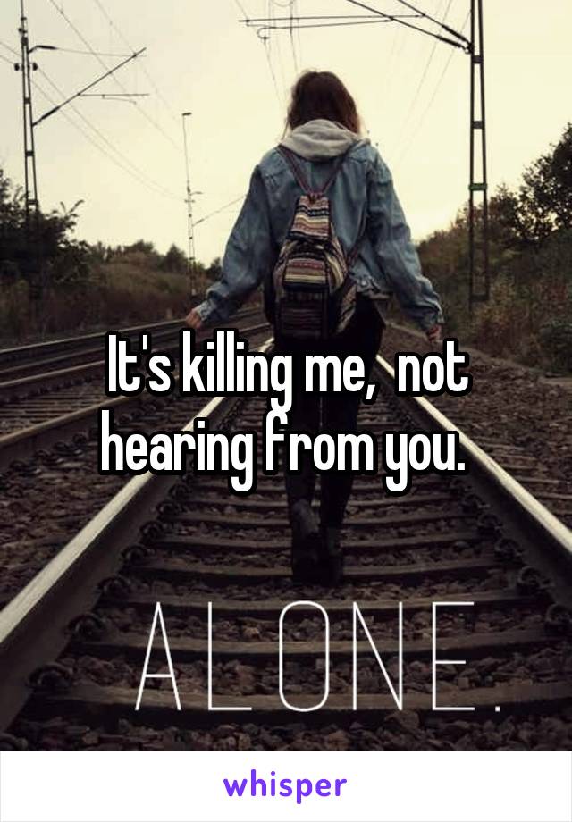 It's killing me,  not hearing from you. 