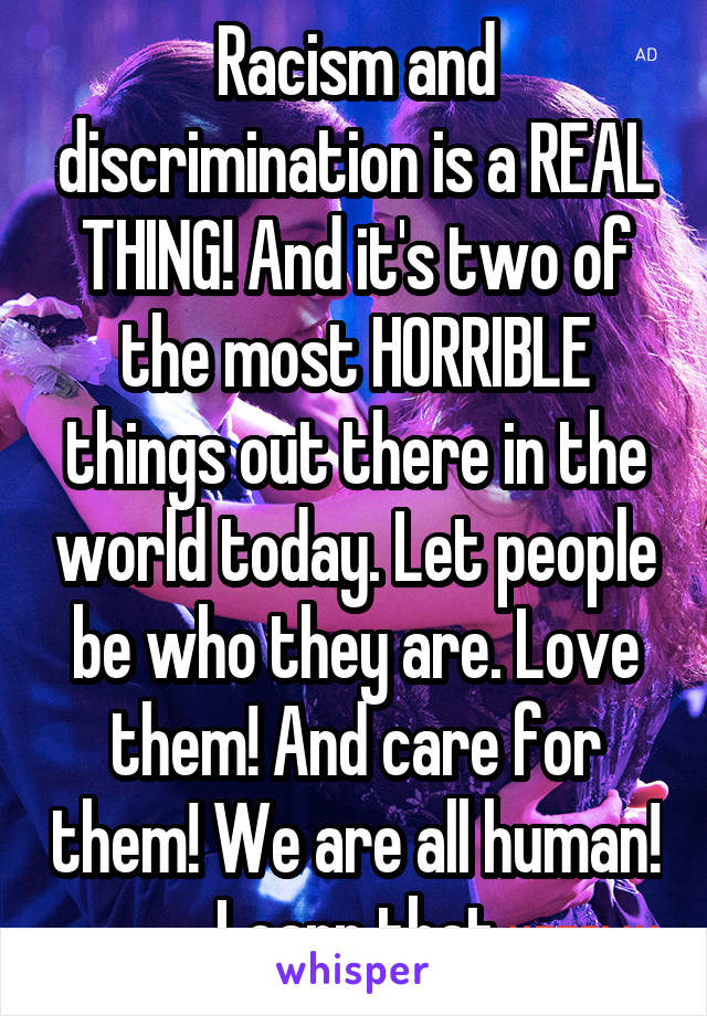 Racism and discrimination is a REAL THING! And it's two of the most HORRIBLE things out there in the world today. Let people be who they are. Love them! And care for them! We are all human! Learn that