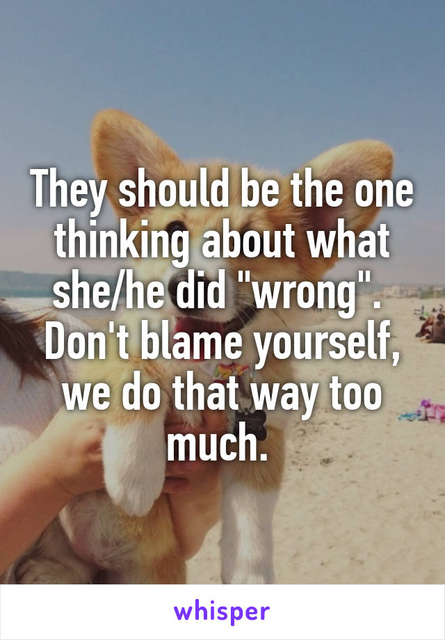 They should be the one thinking about what she/he did "wrong". 
Don't blame yourself, we do that way too much. 