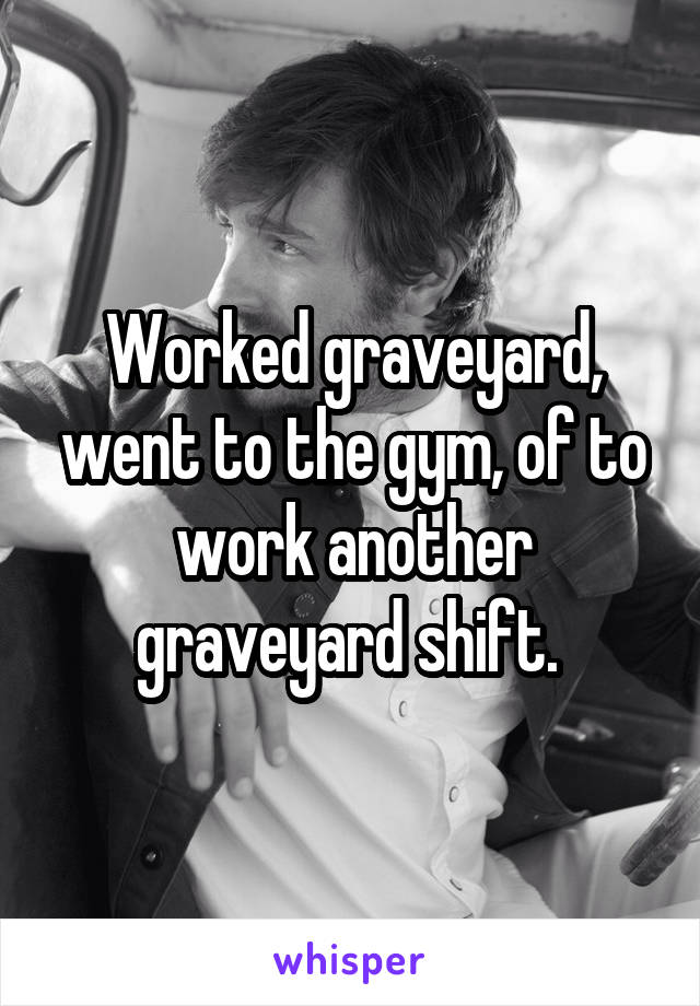 Worked graveyard, went to the gym, of to work another graveyard shift. 