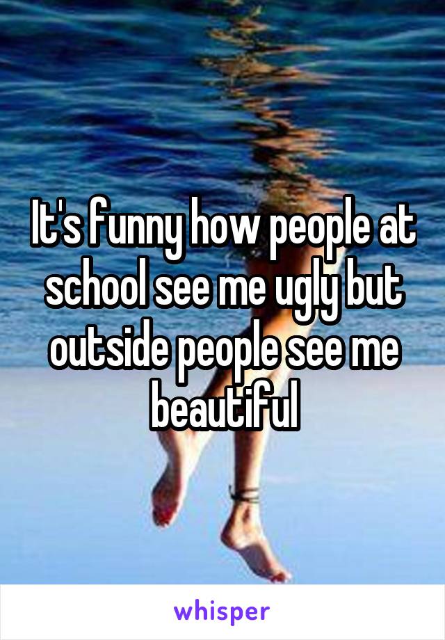 It's funny how people at school see me ugly but outside people see me beautiful