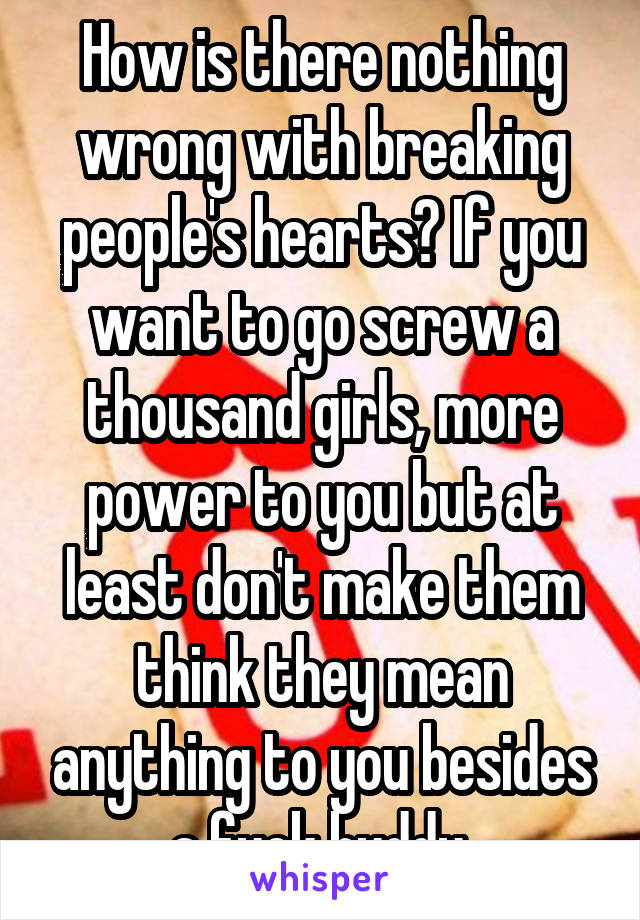 How is there nothing wrong with breaking people's hearts? If you want to go screw a thousand girls, more power to you but at least don't make them think they mean anything to you besides a fuck buddy.