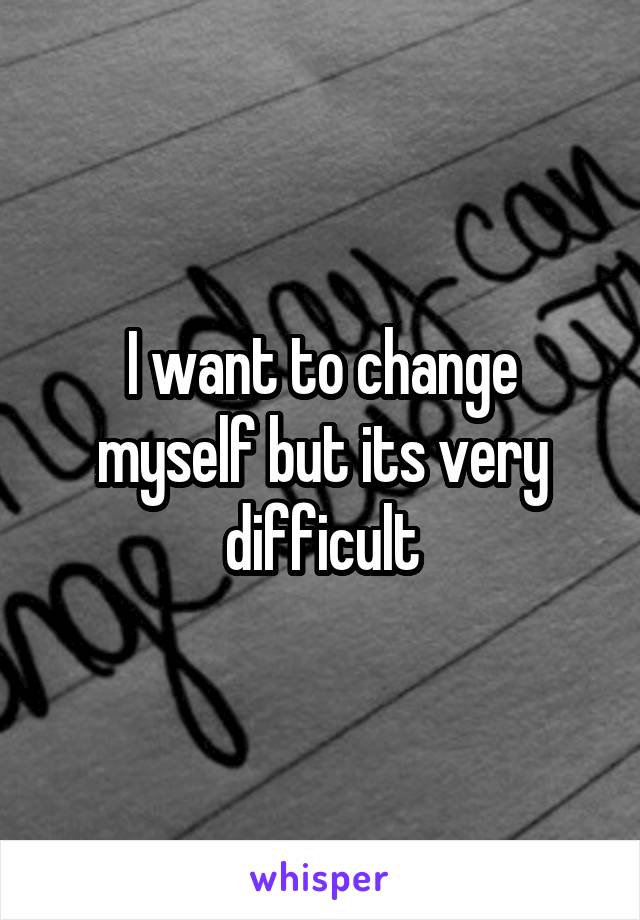 I want to change myself but its very difficult