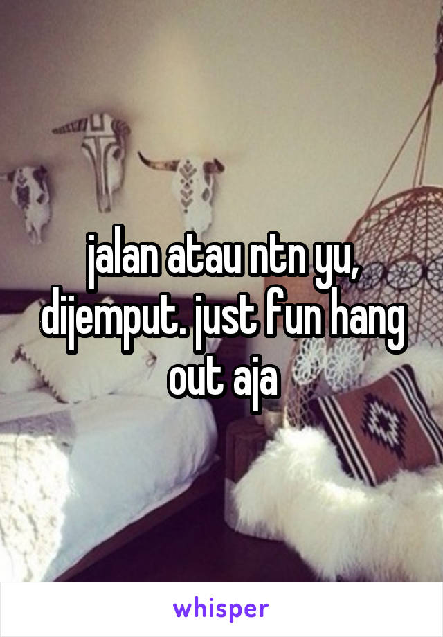 jalan atau ntn yu, dijemput. just fun hang out aja