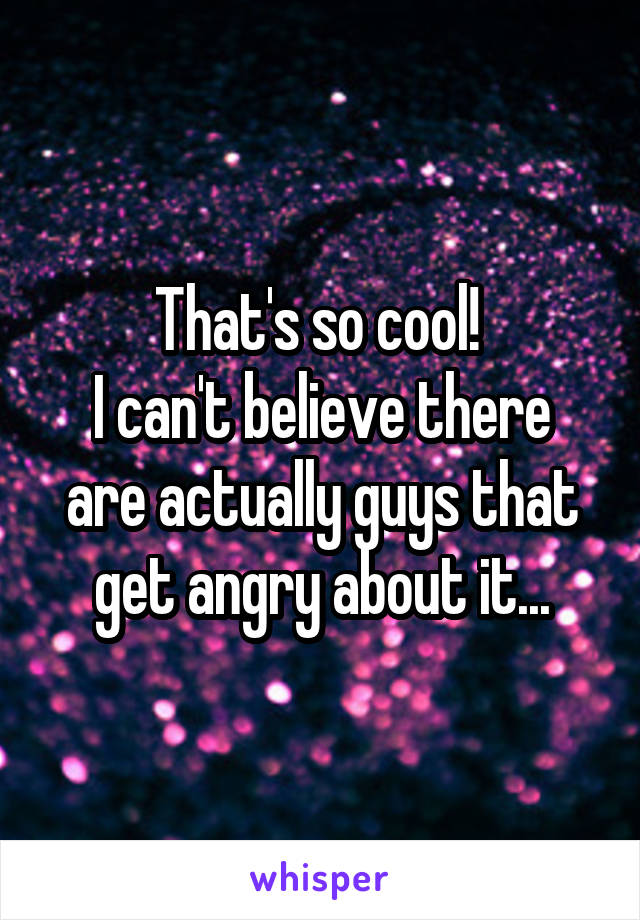 That's so cool! 
I can't believe there are actually guys that get angry about it...