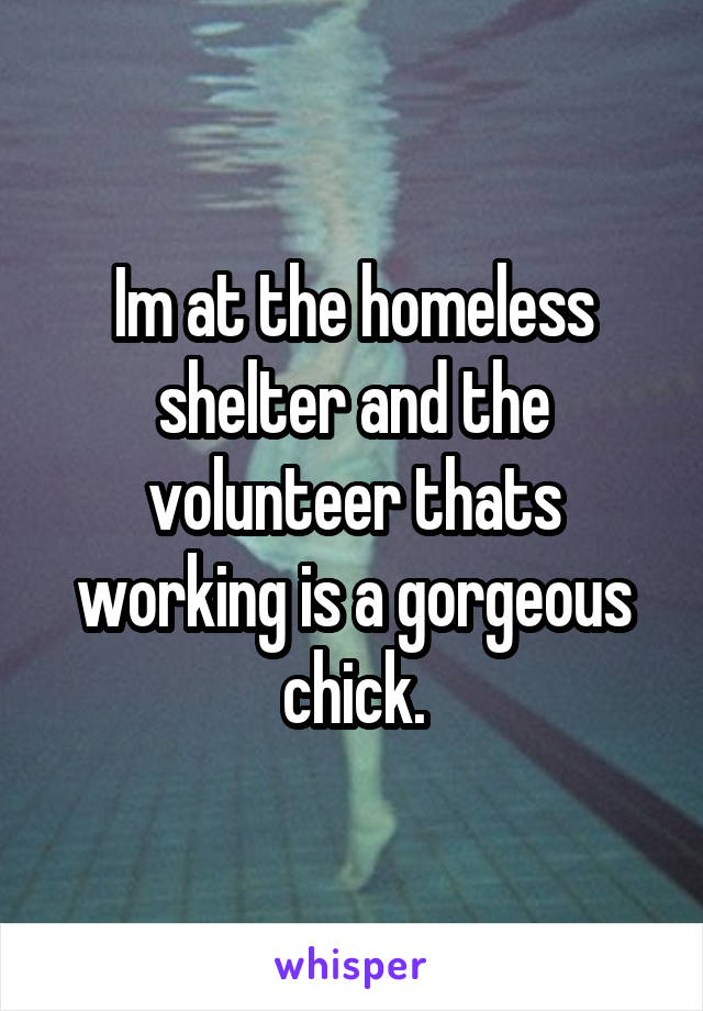 Im at the homeless shelter and the volunteer thats working is a gorgeous chick.