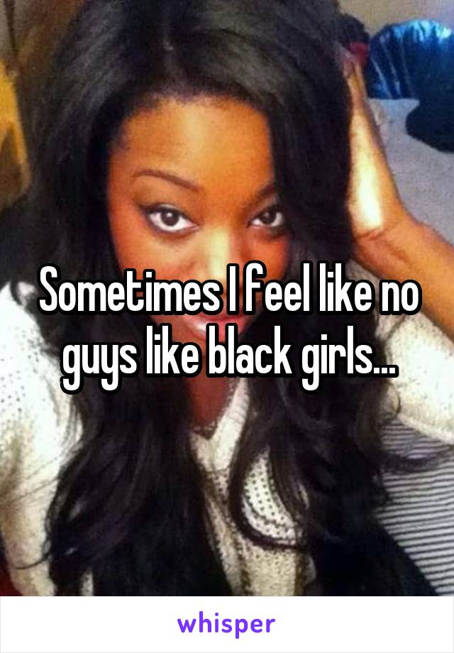 Sometimes I feel like no guys like black girls...