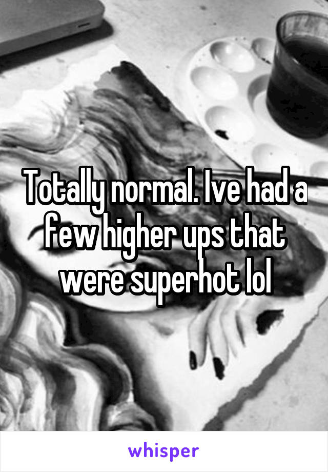 Totally normal. Ive had a few higher ups that were superhot lol