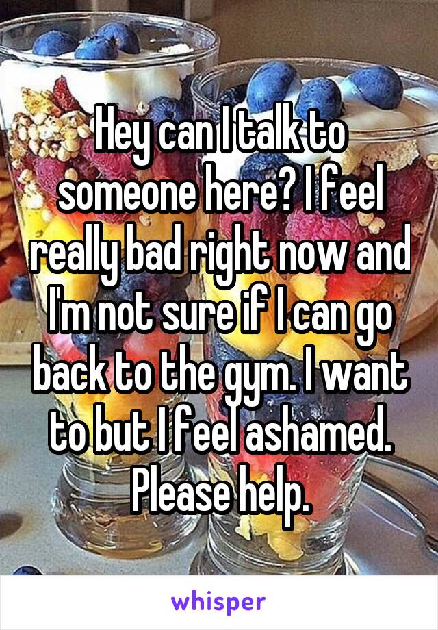 Hey can I talk to someone here? I feel really bad right now and I'm not sure if I can go back to the gym. I want to but I feel ashamed. Please help.