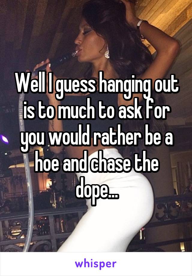 Well I guess hanging out is to much to ask for you would rather be a hoe and chase the dope...