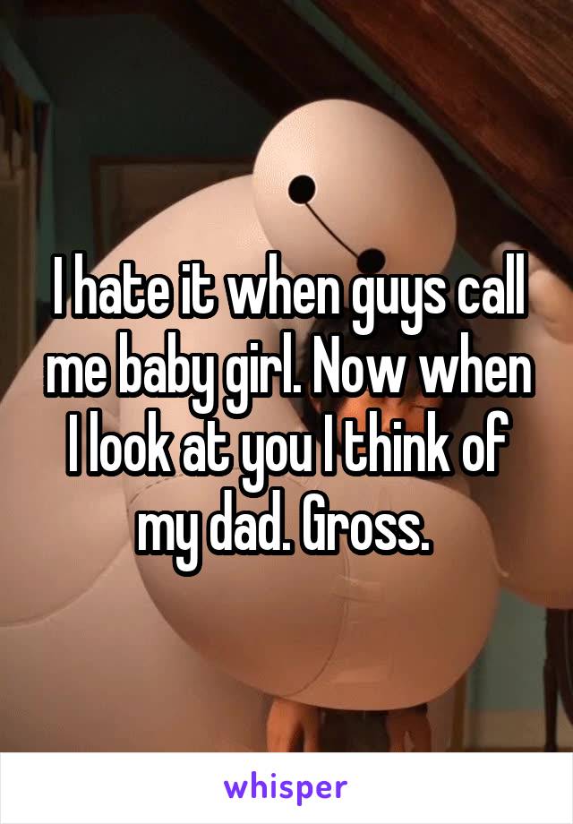 I hate it when guys call me baby girl. Now when I look at you I think of my dad. Gross. 