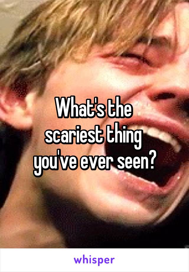 What's the 
scariest thing 
you've ever seen?