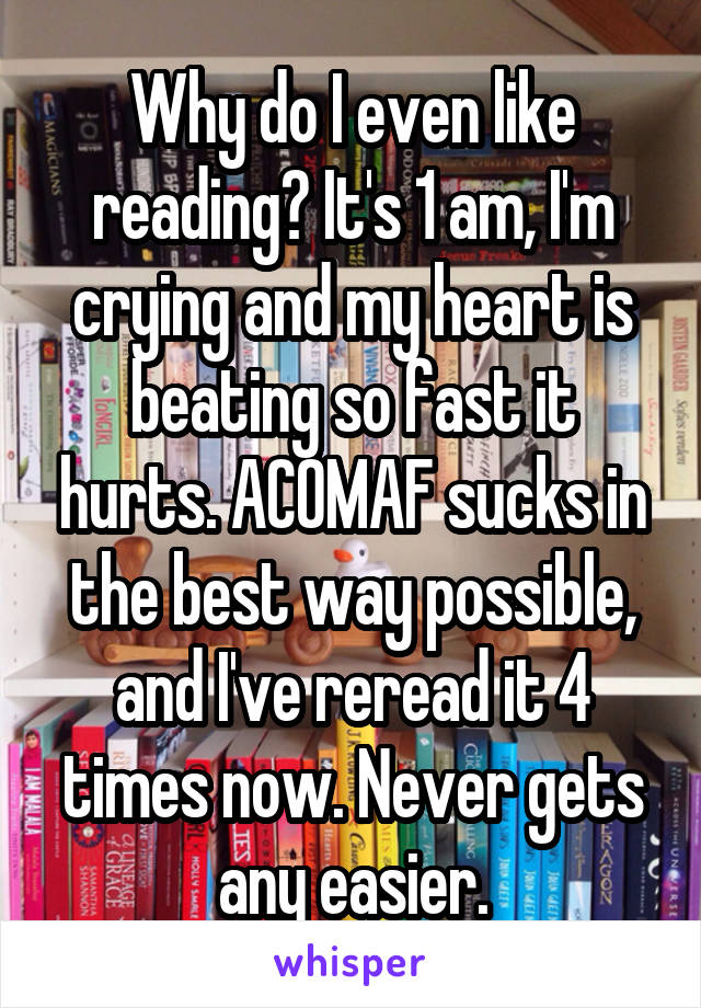 Why do I even like reading? It's 1 am, I'm crying and my heart is beating so fast it hurts. ACOMAF sucks in the best way possible, and I've reread it 4 times now. Never gets any easier.