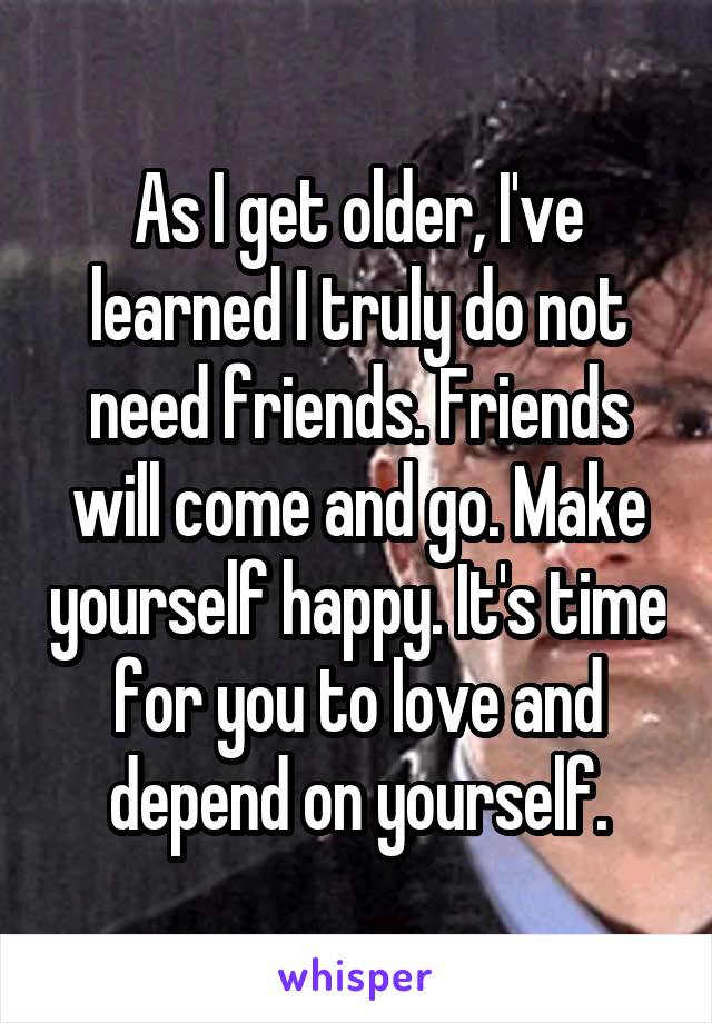 As I get older, I've learned I truly do not need friends. Friends will come and go. Make yourself happy. It's time for you to love and depend on yourself.