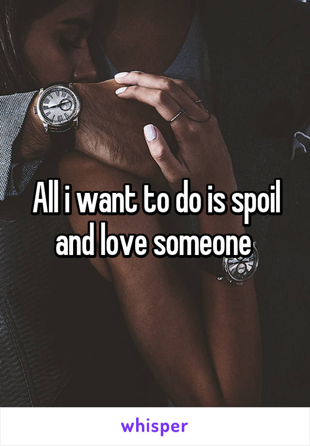 All i want to do is spoil and love someone 