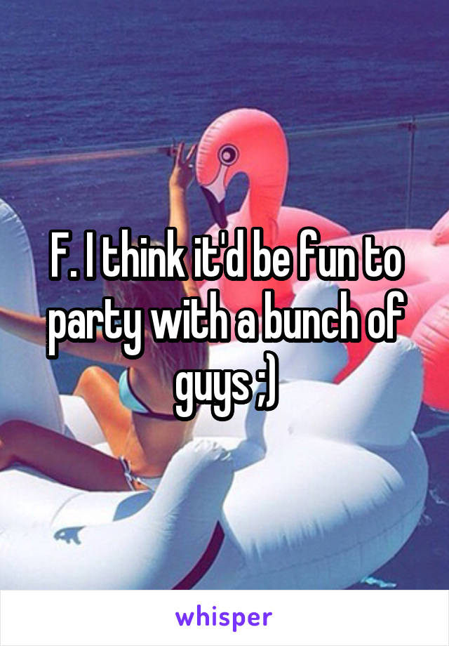 F. I think it'd be fun to party with a bunch of guys ;)