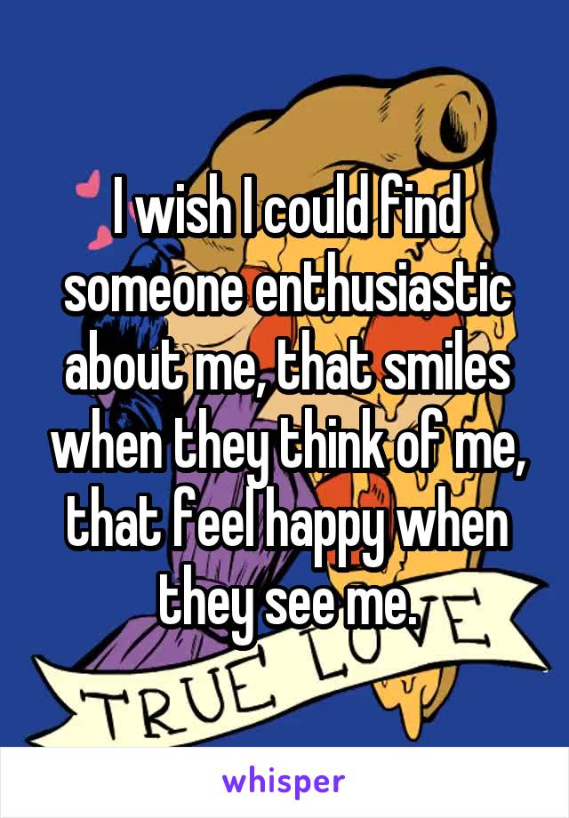 I wish I could find someone enthusiastic about me, that smiles when they think of me, that feel happy when they see me.