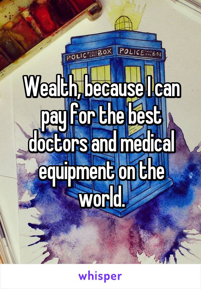 Wealth, because I can pay for the best doctors and medical equipment on the world.