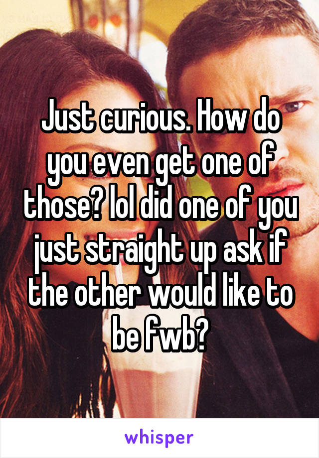 Just curious. How do you even get one of those? lol did one of you just straight up ask if the other would like to be fwb?