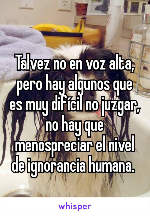 Talvez no en voz alta, pero hay algunos que es muy difícil no juzgar, no hay que menospreciar el nivel de ignorancia humana. 