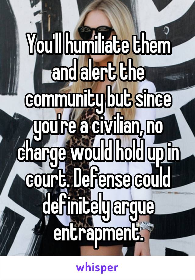 You'll humiliate them and alert the community but since you're a civilian, no charge would hold up in court. Defense could definitely argue entrapment.