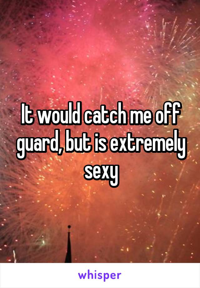 It would catch me off guard, but is extremely sexy